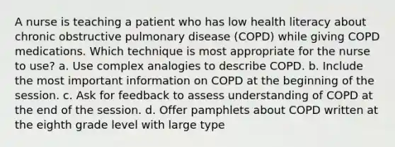 A nurse is teaching a patient who has low health literacy about chronic obstructive pulmonary disease (COPD) while giving COPD medications. Which technique is most appropriate for the nurse to use? a. Use complex analogies to describe COPD. b. Include the most important information on COPD at the beginning of the session. c. Ask for feedback to assess understanding of COPD at the end of the session. d. Offer pamphlets about COPD written at the eighth grade level with large type