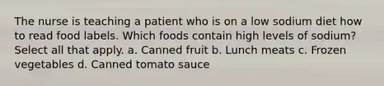 The nurse is teaching a patient who is on a low sodium diet how to read food labels. Which foods contain high levels of sodium? Select all that apply. a. Canned fruit b. Lunch meats c. Frozen vegetables d. Canned tomato sauce