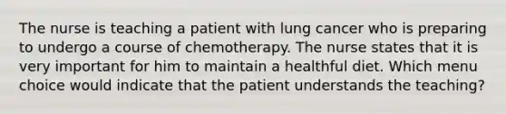 The nurse is teaching a patient with lung cancer who is preparing to undergo a course of chemotherapy. The nurse states that it is very important for him to maintain a healthful diet. Which menu choice would indicate that the patient understands the teaching?