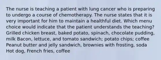 The nurse is teaching a patient with lung cancer who is preparing to undergo a course of chemotherapy. The nurse states that it is very important for him to maintain a healthful diet. Which menu choice would indicate that the patient understands the teaching? Grilled chicken breast, baked potato, spinach, chocolate pudding, milk Bacon, lettuce, and tomato sandwich; potato chips; coffee Peanut butter and jelly sandwich, brownies with frosting, soda Hot dog, French fries, coffee