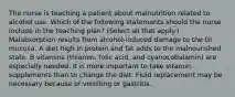 The nurse is teaching a patient about malnutrition related to alcohol use. Which of the following statements should the nurse include in the teaching plan? (Select all that apply.) Malabsorption results from alcohol-induced damage to the GI mucosa. A diet high in protein and fat adds to the malnourished state. B vitamins (thiamin, folic acid, and cyanocobalamin) are especially needed. It is more important to take vitamin supplements than to change the diet. Fluid replacement may be necessary because of vomiting or gastritis.