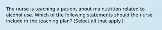 The nurse is teaching a patient about malnutrition related to alcohol use. Which of the following statements should the nurse include in the teaching plan? (Select all that apply.)