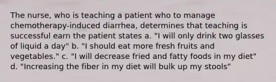 The nurse, who is teaching a patient who to manage chemotherapy-induced diarrhea, determines that teaching is successful earn the patient states a. "I will only drink two glasses of liquid a day" b. "I should eat more fresh fruits and vegetables." c. "I will decrease fried and fatty foods in my diet" d. "Increasing the fiber in my diet will bulk up my stools"