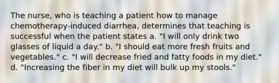 The nurse, who is teaching a patient how to manage chemotherapy-induced diarrhea, determines that teaching is successful when the patient states a. "I will only drink two glasses of liquid a day." b. "I should eat more fresh fruits and vegetables." c. "I will decrease fried and fatty foods in my diet." d. "Increasing the fiber in my diet will bulk up my stools."