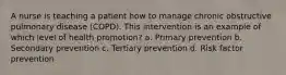 A nurse is teaching a patient how to manage chronic obstructive pulmonary disease (COPD). This intervention is an example of which level of health promotion? a. Primary prevention b. Secondary prevention c. Tertiary prevention d. Risk factor prevention