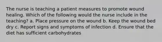 The nurse is teaching a patient measures to promote wound healing. Which of the following would the nurse include in the teaching? a. Place pressure on the wound b. Keep the wound bed dry c. Report signs and symptoms of infection d. Ensure that the diet has sufficient carbohydrates