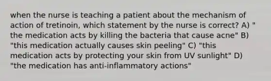 when the nurse is teaching a patient about the mechanism of action of tretinoin, which statement by the nurse is correct? A) " the medication acts by killing the bacteria that cause acne" B) "this medication actually causes skin peeling" C) "this medication acts by protecting your skin from UV sunlight" D) "the medication has anti-inflammatory actions"