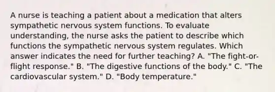 A nurse is teaching a patient about a medication that alters sympathetic <a href='https://www.questionai.com/knowledge/kThdVqrsqy-nervous-system' class='anchor-knowledge'>nervous system</a> functions. To evaluate understanding, the nurse asks the patient to describe which functions the sympathetic nervous system regulates. Which answer indicates the need for further teaching? A. "The fight-or-flight response." B. "The digestive functions of the body." C. "The cardiovascular system." D. "Body temperature."