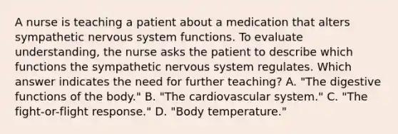 A nurse is teaching a patient about a medication that alters sympathetic nervous system functions. To evaluate understanding, the nurse asks the patient to describe which functions the sympathetic nervous system regulates. Which answer indicates the need for further teaching? A. "The digestive functions of the body." B. "The cardiovascular system." C. "The fight-or-flight response." D. "Body temperature."