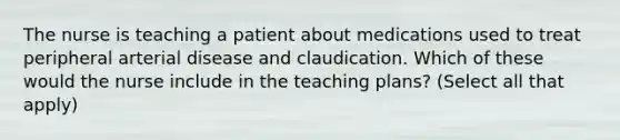 The nurse is teaching a patient about medications used to treat peripheral arterial disease and claudication. Which of these would the nurse include in the teaching plans? (Select all that apply)