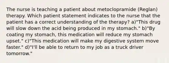 The nurse is teaching a patient about metoclopramide (Reglan) therapy. Which patient statement indicates to the nurse that the patient has a correct understanding of the therapy? a)"This drug will slow down the acid being produced in my stomach." b)"By coating my stomach, this medication will reduce my stomach upset." c)"This medication will make my digestive system move faster." d)"I'll be able to return to my job as a truck driver tomorrow."