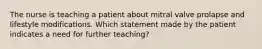 The nurse is teaching a patient about mitral valve prolapse and lifestyle modifications. Which statement made by the patient indicates a need for further teaching?