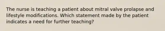 The nurse is teaching a patient about mitral valve prolapse and lifestyle modifications. Which statement made by the patient indicates a need for further teaching?