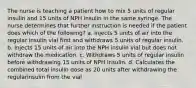 The nurse is teaching a patient how to mix 5 units of regular insulin and 15 units of NPH insulin in the same syringe. The nurse determines that further instruction is needed if the patient does which of the following? a. Injects 5 units of air into the regular insulin vial first and withdraws 5 units of regular insulin. b. Injects 15 units of air into the NPH insulin vial but does not withdraw the medication. c. Withdraws 5 units of regular insulin before withdrawing 15 units of NPH insulin. d. Calculates the combined total insulin dose as 20 units after withdrawing the regularinsulin from the vial