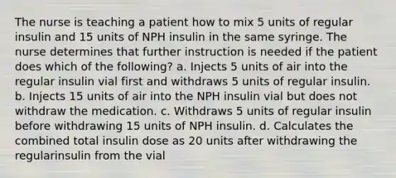 The nurse is teaching a patient how to mix 5 units of regular insulin and 15 units of NPH insulin in the same syringe. The nurse determines that further instruction is needed if the patient does which of the following? a. Injects 5 units of air into the regular insulin vial first and withdraws 5 units of regular insulin. b. Injects 15 units of air into the NPH insulin vial but does not withdraw the medication. c. Withdraws 5 units of regular insulin before withdrawing 15 units of NPH insulin. d. Calculates the combined total insulin dose as 20 units after withdrawing the regularinsulin from the vial