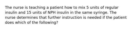 The nurse is teaching a patient how to mix 5 units of regular insulin and 15 units of NPH insulin in the same syringe. The nurse determines that further instruction is needed if the patient does which of the following?