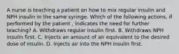 A nurse is teaching a patient on how to mix regular insulin and NPH insulin in the same syringe. Which of the following actions, if performed by the patient , indicates the need for further teaching? A. Withdraws regular insulin first. B. Withdraws NPH insulin first. C. Injects an amount of air equivalent to the desired dose of insulin. D. Injects air into the NPH insulin first.