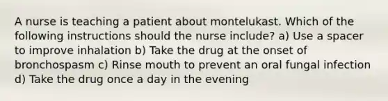 A nurse is teaching a patient about montelukast. Which of the following instructions should the nurse include? a) Use a spacer to improve inhalation b) Take the drug at the onset of bronchospasm c) Rinse mouth to prevent an oral fungal infection d) Take the drug once a day in the evening