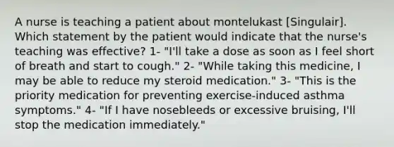 A nurse is teaching a patient about montelukast [Singulair]. Which statement by the patient would indicate that the nurse's teaching was effective? 1- "I'll take a dose as soon as I feel short of breath and start to cough." 2- "While taking this medicine, I may be able to reduce my steroid medication." 3- "This is the priority medication for preventing exercise-induced asthma symptoms." 4- "If I have nosebleeds or excessive bruising, I'll stop the medication immediately."