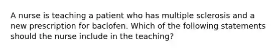 A nurse is teaching a patient who has multiple sclerosis and a new prescription for baclofen. Which of the following statements should the nurse include in the teaching?