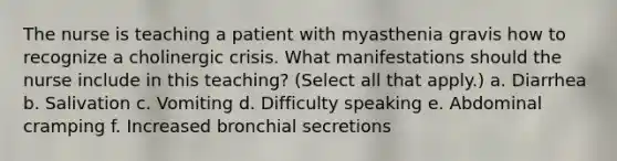 The nurse is teaching a patient with myasthenia gravis how to recognize a cholinergic crisis. What manifestations should the nurse include in this teaching? (Select all that apply.) a. Diarrhea b. Salivation c. Vomiting d. Difficulty speaking e. Abdominal cramping f. Increased bronchial secretions