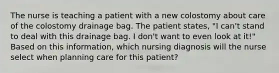 The nurse is teaching a patient with a new colostomy about care of the colostomy drainage bag. The patient states, "I can't stand to deal with this drainage bag. I don't want to even look at it!" Based on this information, which nursing diagnosis will the nurse select when planning care for this patient?