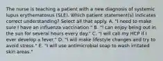 The nurse is teaching a patient with a new diagnosis of systemic lupus erythematosus (SLE). Which patient statement(s) indicates correct understanding? Select all that apply. A. "I need to make sure I have an influenza vaccination." B. "I can enjoy being out in the sun for several hours every day." C. "I will call my HCP if I ever develop a fever." D. "I will make lifestyle changes and try to avoid stress." E. "I will use antimicrobial soap to wash irritated skin areas."