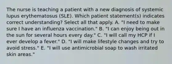 The nurse is teaching a patient with a new diagnosis of systemic lupus erythematosus (SLE). Which patient statement(s) indicates correct understanding? Select all that apply. A. "I need to make sure I have an influenza vaccination." B. "I can enjoy being out in the sun for several hours every day." C. "I will call my HCP if I ever develop a fever." D. "I will make lifestyle changes and try to avoid stress." E. "I will use antimicrobial soap to wash irritated skin areas."