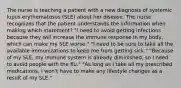 The nurse is teaching a patient with a new diagnosis of systemic lupus erythematosus (SLE) about her disease. The nurse recognizes that the patient understands the information when making which statement? "I need to avoid getting infections because they will increase the immune response in my body, which can make my SLE worse." "I need to be sure to take all the available immunizations to keep me from getting sick." "Because of my SLE, my immune system is already diminished, so I need to avoid people with the flu." "As long as I take all my prescribed medications, I won't have to make any lifestyle changes as a result of my SLE."