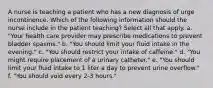 A nurse is teaching a patient who has a new diagnosis of urge incontinence. Which of the following information should the nurse include in the patient teaching? Select all that apply. a. "Your health care provider may prescribe medications to prevent bladder spasms." b. "You should limit your fluid intake in the evening." c. "You should restrict your intake of caffeine." d. "You might require placement of a urinary catheter." e. "You should limit your fluid intake to 1 liter a day to prevent urine overflow." f. "You should void every 2-3 hours."