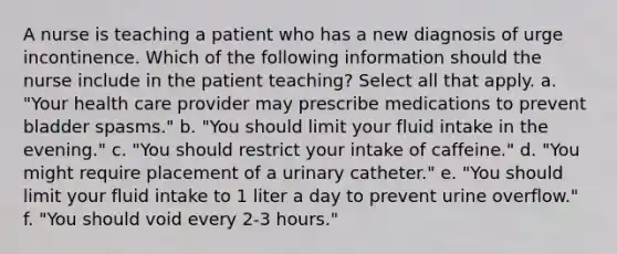 A nurse is teaching a patient who has a new diagnosis of urge incontinence. Which of the following information should the nurse include in the patient teaching? Select all that apply. a. "Your health care provider may prescribe medications to prevent bladder spasms." b. "You should limit your fluid intake in the evening." c. "You should restrict your intake of caffeine." d. "You might require placement of a urinary catheter." e. "You should limit your fluid intake to 1 liter a day to prevent urine overflow." f. "You should void every 2-3 hours."