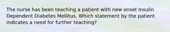 The nurse has been teaching a patient with new onset Insulin Dependent Diabetes Mellitus. Which statement by the patient indicates a need for further teaching?