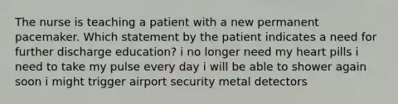 The nurse is teaching a patient with a new permanent pacemaker. Which statement by the patient indicates a need for further discharge education? i no longer need my heart pills i need to take my pulse every day i will be able to shower again soon i might trigger airport security metal detectors