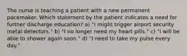 The nurse is teaching a patient with a new permanent pacemaker. Which statement by the patient indicates a need for further discharge education? a) "I might trigger airport security metal detectors." b) "I no longer need my heart pills." c) "I will be able to shower again soon." d) "I need to take my pulse every day."