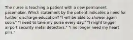 The nurse is teaching a patient with a new permanent pacemaker. Which statement by the patient indicates a need for further discharge education? "I will be able to shower again soon." "I need to take my pulse every day." "I might trigger airport security metal detectors." "I no longer need my heart pills."