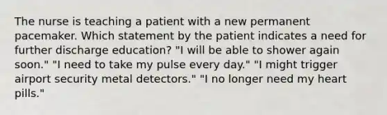 The nurse is teaching a patient with a new permanent pacemaker. Which statement by the patient indicates a need for further discharge education? "I will be able to shower again soon." "I need to take my pulse every day." "I might trigger airport security metal detectors." "I no longer need my heart pills."