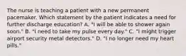 The nurse is teaching a patient with a new permanent pacemaker. Which statement by the patient indicates a need for further discharge education? A. "I will be able to shower again soon." B. "I need to take my pulse every day." C. "I might trigger airport security metal detectors." D. "I no longer need my heart pills."