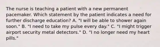 The nurse is teaching a patient with a new permanent pacemaker. Which statement by the patient indicates a need for further discharge education? A. "I will be able to shower again soon." B. "I need to take my pulse every day." C. "I might trigger airport security metal detectors." D. "I no longer need my heart pills."