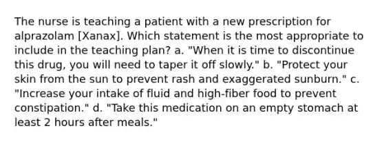 The nurse is teaching a patient with a new prescription for alprazolam [Xanax]. Which statement is the most appropriate to include in the teaching plan? a. "When it is time to discontinue this drug, you will need to taper it off slowly." b. "Protect your skin from the sun to prevent rash and exaggerated sunburn." c. "Increase your intake of fluid and high-fiber food to prevent constipation." d. "Take this medication on an empty stomach at least 2 hours after meals."