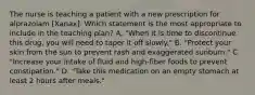 The nurse is teaching a patient with a new prescription for alprazolam [Xanax]. Which statement is the most appropriate to include in the teaching plan? A. "When it is time to discontinue this drug, you will need to taper it off slowly." B. "Protect your skin from the sun to prevent rash and exaggerated sunburn." C. "Increase your intake of fluid and high-fiber foods to prevent constipation." D. "Take this medication on an empty stomach at least 2 hours after meals."