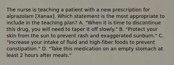 The nurse is teaching a patient with a new prescription for alprazolam [Xanax]. Which statement is the most appropriate to include in the teaching plan? A. "When it is time to discontinue this drug, you will need to taper it off slowly." B. "Protect your skin from the sun to prevent rash and exaggerated sunburn." C. "Increase your intake of fluid and high-fiber foods to prevent constipation." D. "Take this medication on an empty stomach at least 2 hours after meals."