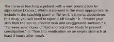 The nurse is teaching a patient with a new prescription for alprazolam [Xanax]. Which statement is the most appropriate to include in the teaching plan? a. "When it is time to discontinue this drug, you will need to taper it off slowly." b. "Protect your skin from the sun to prevent rash and exaggerated sunburn." c. "Increase your intake of fluid and high-fiber foods to prevent constipation." d. "Take this medication on an empty stomach at least 2 hours after meals."