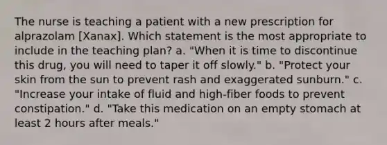 The nurse is teaching a patient with a new prescription for alprazolam [Xanax]. Which statement is the most appropriate to include in the teaching plan? a. "When it is time to discontinue this drug, you will need to taper it off slowly." b. "Protect your skin from the sun to prevent rash and exaggerated sunburn." c. "Increase your intake of fluid and high-fiber foods to prevent constipation." d. "Take this medication on an empty stomach at least 2 hours after meals."