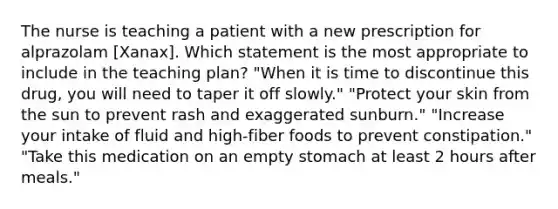 The nurse is teaching a patient with a new prescription for alprazolam [Xanax]. Which statement is the most appropriate to include in the teaching plan? "When it is time to discontinue this drug, you will need to taper it off slowly." "Protect your skin from the sun to prevent rash and exaggerated sunburn." "Increase your intake of fluid and high-fiber foods to prevent constipation." "Take this medication on an empty stomach at least 2 hours after meals."