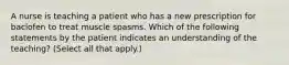 A nurse is teaching a patient who has a new prescription for baclofen to treat muscle spasms. Which of the following statements by the patient indicates an understanding of the teaching? (Select all that apply.)