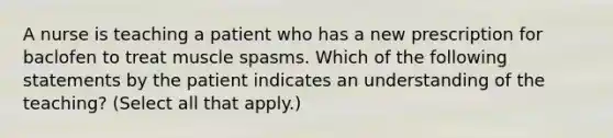 A nurse is teaching a patient who has a new prescription for baclofen to treat muscle spasms. Which of the following statements by the patient indicates an understanding of the teaching? (Select all that apply.)