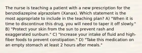 The nurse is teaching a patient with a new prescription for the benzodiazepine alprazolam (Xanax). Which statement is the most appropriate to include in the teaching plan? A) "When it is time to discontinue this drug, you will need to taper it off slowly." B) "Protect your skin from the sun to prevent rash and exaggerated sunburn." C) "Increase your intake of fluid and high-fiber foods to prevent constipation." D) "Take this medication on an empty stomach at least 2 hours after meals."