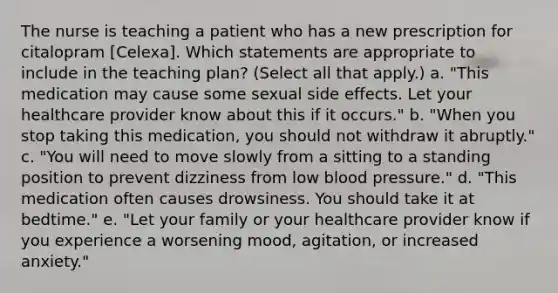 The nurse is teaching a patient who has a new prescription for citalopram [Celexa]. Which statements are appropriate to include in the teaching plan? (Select all that apply.) a. "This medication may cause some sexual side effects. Let your healthcare provider know about this if it occurs." b. "When you stop taking this medication, you should not withdraw it abruptly." c. "You will need to move slowly from a sitting to a standing position to prevent dizziness from low blood pressure." d. "This medication often causes drowsiness. You should take it at bedtime." e. "Let your family or your healthcare provider know if you experience a worsening mood, agitation, or increased anxiety."