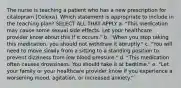 The nurse is teaching a patient who has a new prescription for citalopram [Celexa]. Which statement is appropriate to include in the teaching plan? SELECT ALL THAT APPLY a. "This medication may cause some sexual side effects. Let your healthcare provider know about this if it occurs." b. "When you stop taking this medication, you should not withdraw it abruptly." c. "You will need to move slowly from a sitting to a standing position to prevent dizziness from low blood pressure." d. "This medication often causes drowsiness. You should take it at bedtime." e. "Let your family or your healthcare provider know if you experience a worsening mood, agitation, or increased anxiety."