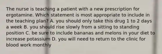 The nurse is teaching a patient with a new prescription for ergotamine. Which statement is most appropriate to include in the teaching plan? A. you should only take this drug 1 to 2 days a week B. you should rise slowly from a sitting to standing position C. be sure to include bananas and melons in your diet to increase potassium D. you will need to return to the clinic for blood work monthly